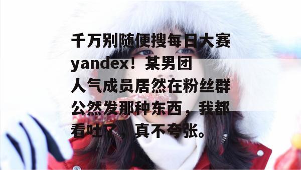 千万别随便搜每日大赛yandex!某男团人气成员居然在粉丝群公然发那种东西,我都看吐了,真不夸张。 千万别随便搜每日大赛yandex!某男团人气成员居然在粉丝群公然发那种东西,我都看吐了,真不夸张。