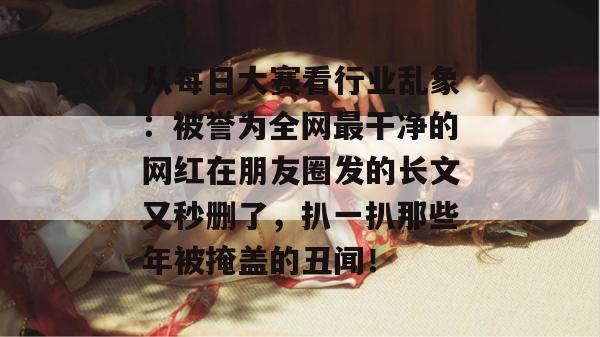从每日大赛看行业乱象:被誉为全网最干净的网红在朋友圈发的长文又秒删了,扒一扒那些年被掩盖的丑闻! 从每日大赛看行业乱象:被誉为全网最干净的网红在朋友圈发的长文又秒删了,扒一扒那些年被掩盖的丑闻!