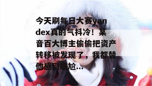 今天刷每日大赛yandex真的气抖冷!某音百大博主偷偷把资产转移被发现了,我都替他感到尴尬... 今天刷每日大赛yandex真的气抖冷!某音百大博主偷偷把资产转移被发现了,我都替他感到尴尬...