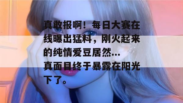 真敢报啊!每日大赛在线曝出猛料,刚火起来的纯情爱豆居然...真面目终于暴露在阳光下了。 真敢报啊!每日大赛在线曝出猛料,刚火起来的纯情爱豆居然...真面目终于暴露在阳光下了。