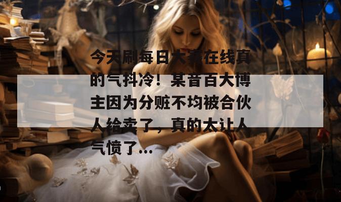 今天刷每日大赛在线真的气抖冷!某音百大博主因为分赃不均被合伙人给卖了,真的太让人气愤了... 今天刷每日大赛在线真的气抖冷!某音百大博主因为分赃不均被合伙人给卖了,真的太让人气愤了...