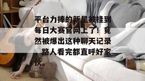平台力捧的新星被挂到每日大赛官网上了!竟然被爆出这种聊天记录,路人看完都直呼好家伙。 平台力捧的新星被挂到每日大赛官网上了!竟然被爆出这种聊天记录,路人看完都直呼好家伙。