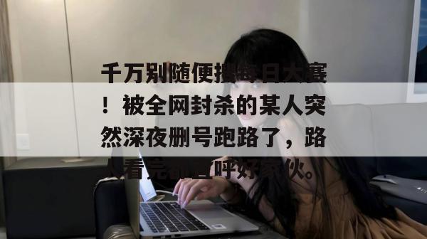 千万别随便搜每日大赛！被全网封杀的某人突然深夜删号跑路了，路人看完都直呼好家伙。