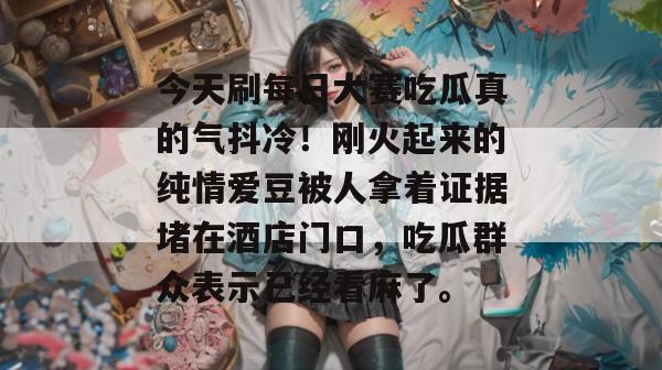 今天刷每日大赛吃瓜真的气抖冷！刚火起来的纯情爱豆被人拿着证据堵在酒店门口，吃瓜群众表示已经看麻了。