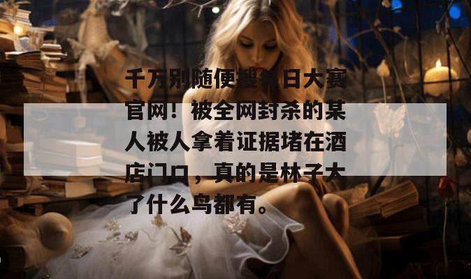 千万别随便搜每日大赛官网！被全网封杀的某人被人拿着证据堵在酒店门口，真的是林子大了什么鸟都有。