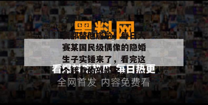 我都替他尴尬，每日大赛某国民级偶像的隐婚生子实锤来了，看完这个我真的恐婚了。