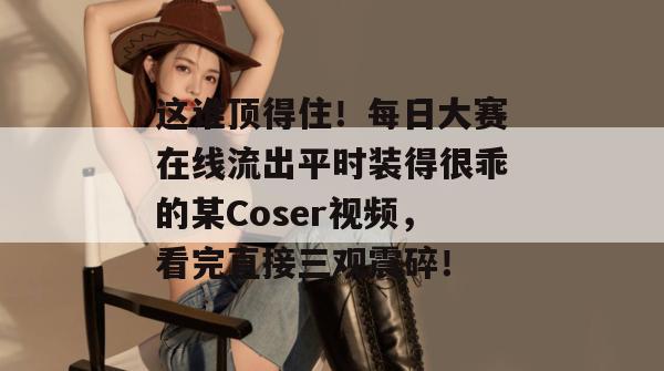 这谁顶得住！每日大赛在线流出平时装得很乖的某Coser视频，看完直接三观震碎！