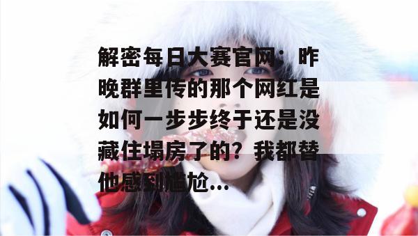 解密每日大赛官网：昨晚群里传的那个网红是如何一步步终于还是没藏住塌房了的？我都替他感到尴尬...