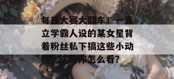 每日大赛大翻车！一直立学霸人设的某女星背着粉丝私下搞这些小动作，这波你怎么看？