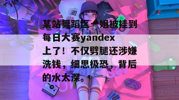 某站舞蹈区一姐被挂到每日大赛yandex上了!不仅劈腿还涉嫌洗钱,细思极恐,背后的水太深。 某站舞蹈区一姐被挂到每日大赛yandex上了!不仅劈腿还涉嫌洗钱,细思极恐,背后的水太深。