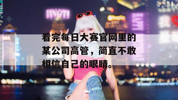 看完每日大赛官网里的某公司高管,简直不敢相信自己的眼睛。 看完每日大赛官网里的某公司高管,简直不敢相信自己的眼睛。