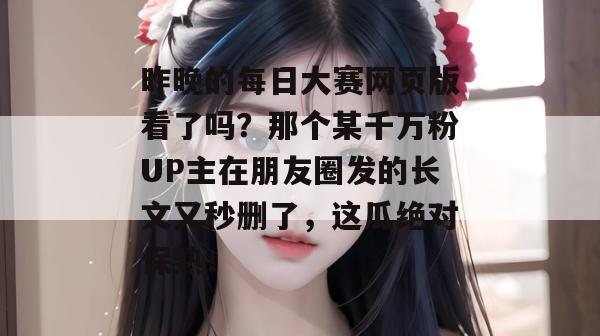 昨晚的每日大赛网页版看了吗？那个某千万粉UP主在朋友圈发的长文又秒删了，这瓜绝对保熟！