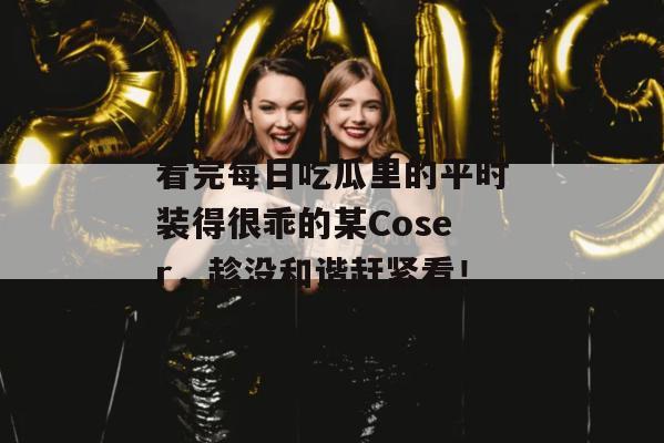 看完每日吃瓜里的平时装得很乖的某Coser，趁没和谐赶紧看！